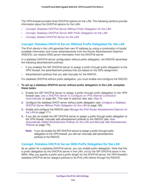 Page 155Configure the IPv6 LAN Settings 
154 ProSAFE Dual WAN Gigabit WAN SSL VPN Firewall FVS336Gv2 
The VPN firewall provides three DHCPv6 options for the LAN. The following sections provide 
information about the DHCPv6 options for the LAN:
•Concept: Stateless DHCPv6 Server Without Prefix Delegation for the LAN
•Concept: Stateless DHCPv6 Server With Prefix Delegation for the LAN
•Concept: Stateful DHCPv6 Server for the LAN
Concept: Stateless DHCPv6 Server Without Prefix Delegation for the LAN
The IPv6 clients...