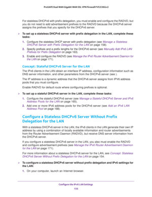 Page 156Configure the IPv6 LAN Settings 
155  ProSAFE Dual WAN Gigabit WAN SSL VPN Firewall FVS336Gv2
For stateless DHCPv6 with prefix delegation, you must enable and configure the RADVD, but 
you do not need to add advertisement prefixes to the RADVD because the DHCPv6 server 
assigns the prefixes that you specify for the DHCPv6 server.
To set up a stateless DHCPv6 server with prefix delegation in the LAN, complete these 
tasks:
1. Configure the stateless DHCP server with prefix delegation (see Manage a...