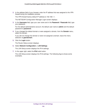 Page 157Configure the IPv6 LAN Settings 
156 ProSAFE Dual WAN Gigabit WAN SSL VPN Firewall FVS336Gv2 
2. In the address field of your browser, enter the IP address that was assigned to the VPN 
firewall during the installation process.
The VPN firewall factory default IP address is 192.168.1.1.
The NETGEAR Configuration Manager Login screen displays.
3. In the Username field, type your user name and in the Password / Passcode field, type 
your password.
For the default administrative account, the default user...