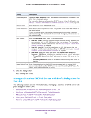 Page 159Configure the IPv6 LAN Settings 
158 ProSAFE Dual WAN Gigabit WAN SSL VPN Firewall FVS336Gv2 
9. Click the Apply button.
Your settings are saved.
Manage a Stateless DHCPv6 Server with Prefix Delegation for 
the LAN
The following sections provide information about managing a stateless DHCPv6 server with 
prefix delegation for the LAN:
•Stateless DHCPv6 Server and Prefix Delegation for the LAN
•Configure a Stateless DHCPv6 Server with Prefix Delegation
•Manually Add IPv6 LAN Prefixes for Prefix Delegation...