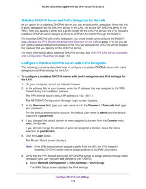 Page 160Configure the IPv6 LAN Settings 
159  ProSAFE Dual WAN Gigabit WAN SSL VPN Firewall FVS336Gv2
Stateless DHCPv6 Server and Prefix Delegation for the LAN
As an option for a stateless DHCPv6 server, you can enable prefix delegation. Note that this 
is prefix delegation by the DHCPv6 server in the LAN, not by the ISP DHCPv6 sever in the 
WAN. After you specify a prefix and a prefix length for the DHCPv6 server, the VPN firewall’s 
stateless DHCPv6 server assigns prefixes to its IPv6 LAN clients through the...