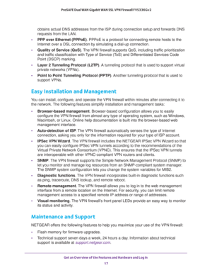 Page 17Get an Overview of the Features and Hardware and Log In 
17  ProSAFE Dual WAN Gigabit WAN SSL VPN Firewall FVS336Gv2
obtains actual DNS addresses from the ISP during connection setup and forwards DNS 
requests from the LAN.
•PPP over Ethernet (PPPoE). PPPoE is a protocol for connecting remote hosts to the 
Internet over a DSL connection by simulating a dial-up connection.
•Quality of Service (QoS). The VPN firewall supports QoS, including traffic prioritization 
and traffic classification with Type of...