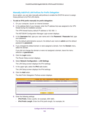 Page 164Configure the IPv6 LAN Settings 
163  ProSAFE Dual WAN Gigabit WAN SSL VPN Firewall FVS336Gv2
Manually Add IPv6 LAN Prefixes for Prefix Delegation
As an option, you can also manually add prefixes to enable the DHCPv6 server to assign 
these prefixes to its IPv6 LAN clients.
To add an IPv6 prefix manually for prefix delegation:
1. On your computer, launch an Internet browser.
2. In the address field of your browser, enter the IP address that was assigned to the VPN 
firewall during the installation...