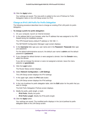 Page 165Configure the IPv6 LAN Settings 
164 ProSAFE Dual WAN Gigabit WAN SSL VPN Firewall FVS336Gv2 
10. Click the Apply button.
Your settings are saved. The new prefix is added to the List of Prefixes for Prefix 
Delegation table on the LAN Setup screen for IPv6.
Change an IPv6 LAN Prefix for Prefix Delegation
The following procedure describes how to change an existing IPv6 LAN prefix for prefix 
delegation.
To change a prefix for prefix delegation:
1. On your computer, launch an Internet browser.
2. In the...