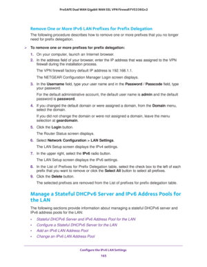 Page 166Configure the IPv6 LAN Settings 
165  ProSAFE Dual WAN Gigabit WAN SSL VPN Firewall FVS336Gv2
Remove One or More IPv6 LAN Prefixes for Prefix Delegation
The following procedure describes how to remove one or more prefixes that you no longer 
need for prefix delegation.
To remove one or more prefixes for prefix delegation:
1. On your computer, launch an Internet browser.
2. In the address field of your browser, enter the IP address that was assigned to the VPN 
firewall during the installation process....