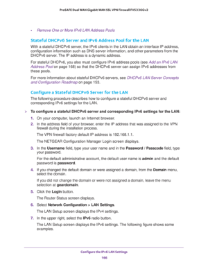 Page 167Configure the IPv6 LAN Settings 
166 ProSAFE Dual WAN Gigabit WAN SSL VPN Firewall FVS336Gv2 
•Remove One or More IPv6 LAN Address Pools
Stateful DHCPv6 Server and IPv6 Address Pool for the LAN
With a stateful DHCPv6 server, the IPv6 clients in the LAN obtain an interface IP address, 
configuration information such as DNS server information, and other parameters from the 
DHCPv6 server. The IP address is a dynamic address.
For stateful DHCPv6, you also must configure IPv6 address pools (see Add an IPv6...