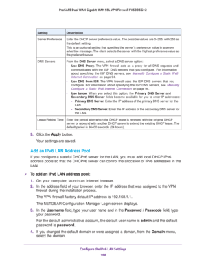 Page 169Configure the IPv6 LAN Settings 
168 ProSAFE Dual WAN Gigabit WAN SSL VPN Firewall FVS336Gv2 
9. Click the Apply button.
Your settings are saved.
Add an IPv6 LAN Address Pool
If you configure a stateful DHCPv6 server for the LAN, you must add local DHCP IPv6 
address pools so that the DHCPv6 server can control the allocation of IPv6 addresses in the 
LAN.
To add an IPv6 LAN address pool:
1. On your computer, launch an Internet browser.
2. In the address field of your browser, enter the IP address that...