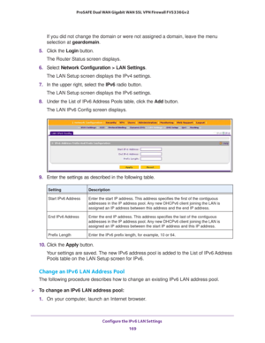 Page 170Configure the IPv6 LAN Settings 
169  ProSAFE Dual WAN Gigabit WAN SSL VPN Firewall FVS336Gv2
If you did not change the domain or were not assigned a domain, leave the menu 
selection at geardomain.
5. Click the Login button.
The Router Status screen displays.
6. Select Network Configuration > LAN Settings.
The LAN Setup screen displays the IPv4 settings.
7. In the upper right, select the IPv6 radio button. 
The LAN Setup screen displays the IPv6 settings. 
8. Under the List of IPv6 Address Pools table,...