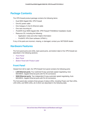 Page 18Get an Overview of the Features and Hardware and Log In 
18 ProSAFE Dual WAN Gigabit WAN SSL VPN Firewall FVS336Gv2 
Package Contents
The VPN firewall product package contains the following items:
•Dual WAN Gigabit SSL VPN Firewall
•One AC power cable
•One Category 5 (Cat 5) Ethernet cable
•One rack-mounting kit
•ProSAFE Dual WAN Gigabit SSL VPN Firewall FVS336Gv2 Installation Guide
•Resource CD, including the following:
-Application notes and other helpful information
-ProSAFE VPN Client software...