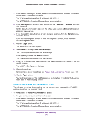 Page 171Configure the IPv6 LAN Settings 
170 ProSAFE Dual WAN Gigabit WAN SSL VPN Firewall FVS336Gv2 
2. In the address field of your browser, enter the IP address that was assigned to the VPN 
firewall during the installation process.
The VPN firewall factory default IP address is 192.168.1.1.
The NETGEAR Configuration Manager Login screen displays.
3. In the Username field, type your user name and in the Password / Passcode field, type 
your password.
For the default administrative account, the default user...