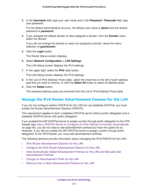 Page 172Configure the IPv6 LAN Settings 
171  ProSAFE Dual WAN Gigabit WAN SSL VPN Firewall FVS336Gv2
3. In the Username field, type your user name and in the Password / Passcode field, type 
your password.
For the default administrative account, the default user name is admin and the default 
password is password.
4. If you changed the default domain or were assigned a domain, from the Domain menu, 
select the domain.
If you did not change the domain or were not assigned a domain, leave the menu 
selection at...