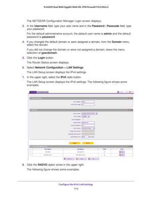 Page 174Configure the IPv6 LAN Settings 
173  ProSAFE Dual WAN Gigabit WAN SSL VPN Firewall FVS336Gv2
The NETGEAR Configuration Manager Login screen displays.
3. In the Username field, type your user name and in the Password / Passcode field, type 
your password.
For the default administrative account, the default user name is admin and the default 
password is password.
4. If you changed the default domain or were assigned a domain, from the Domain menu, 
select the domain.
If you did not change the domain or...