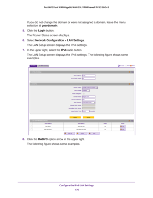 Page 177Configure the IPv6 LAN Settings 
176 ProSAFE Dual WAN Gigabit WAN SSL VPN Firewall FVS336Gv2 
If you did not change the domain or were not assigned a domain, leave the menu 
selection at geardomain.
5. Click the Login button.
The Router Status screen displays.
6. Select Network Configuration > LAN Settings.
The LAN Setup screen displays the IPv4 settings.
7. In the upper right, select the IPv6 radio button. 
The LAN Setup screen displays the IPv6 settings. The following figure shows some 
examples.
8....