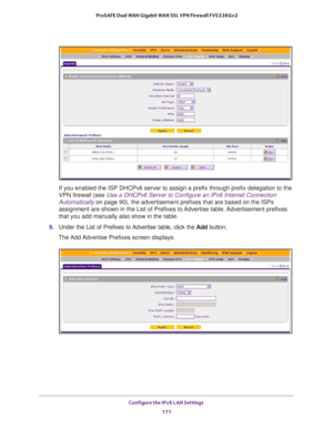 Page 178Configure the IPv6 LAN Settings 
177  ProSAFE Dual WAN Gigabit WAN SSL VPN Firewall FVS336Gv2
If you enabled the ISP DHCPv6 server to assign a prefix through prefix delegation to the 
VPN firewall (see 
Use a DHCPv6 Server to Configure an IPv6 Internet Connection 
Automatically on page 90), the advertisement prefixes that are based on the ISPs 
assignment are shown in the List of Prefixes to Advertise table. Advertisement prefixes 
that you add manually also show in the table.
9. Under the List of...