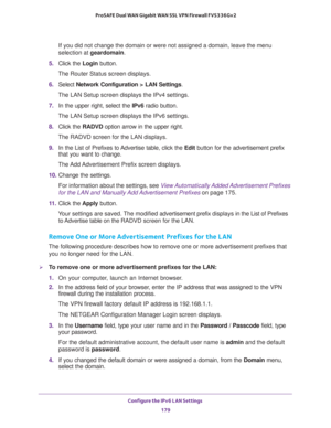 Page 180Configure the IPv6 LAN Settings 
179  ProSAFE Dual WAN Gigabit WAN SSL VPN Firewall FVS336Gv2
If you did not change the domain or were not assigned a domain, leave the menu 
selection at geardomain.
5. Click the Login button.
The Router Status screen displays.
6. Select Network Configuration > LAN Settings.
The LAN Setup screen displays the IPv4 settings. 
7. In the upper right, select the IPv6 radio button. 
The LAN Setup screen displays the IPv6 settings.
8. Click the RADVD option arrow in the upper...