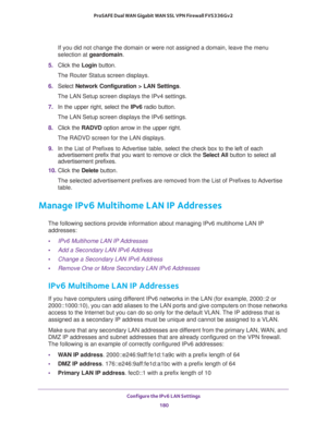 Page 181Configure the IPv6 LAN Settings 
180 ProSAFE Dual WAN Gigabit WAN SSL VPN Firewall FVS336Gv2 
If you did not change the domain or were not assigned a domain, leave the menu 
selection at geardomain.
5. Click the Login button.
The Router Status screen displays.
6. Select Network Configuration > LAN Settings.
The LAN Setup screen displays the IPv4 settings. 
7. In the upper right, select the IPv6 radio button. 
The LAN Setup screen displays the IPv6 settings.
8. Click the RADVD option arrow in the upper...