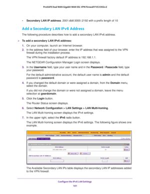 Page 182Configure the IPv6 LAN Settings 
181  ProSAFE Dual WAN Gigabit WAN SSL VPN Firewall FVS336Gv2
•Secondary LAN IP address. 2001:db8:3000::2192 with a prefix length of 10
Add a Secondary LAN IPv6 Address
The following procedure describes how to add a secondary LAN IPv6 address.
To add a secondary LAN IPv6 address:
1. On your computer, launch an Internet browser.
2. In the address field of your browser, enter the IP address that was assigned to the VPN 
firewall during the installation process.
The VPN...