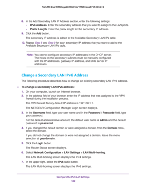 Page 183Configure the IPv6 LAN Settings 
182 ProSAFE Dual WAN Gigabit WAN SSL VPN Firewall FVS336Gv2 
8. In the Add Secondary LAN IP Address section, enter the following settings:
•IPv6 Address. Enter the secondary address that you want to assign to the LAN ports.
•Prefix Length. Enter the prefix length for the secondary IP address.
9. Click the Add button.
The secondary IP address is added to the Available Secondary LAN IPs table.
10. Repeat Step 8 and Step 9 for each secondary IP address that you want to add...