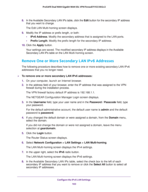 Page 184Configure the IPv6 LAN Settings 
183  ProSAFE Dual WAN Gigabit WAN SSL VPN Firewall FVS336Gv2
8. In the Available Secondary LAN IPs table, click the Edit button for the secondary IP address 
that you want to change.
The Edit LAN Multi-homing screen displays.
9. Modify the IP address or prefix length, or both:
•IPv6 Address. Modify the secondary address that is assigned to the LAN ports.
•Prefix Length. Modify the prefix length for the secondary IP address.
10. Click the Apply button.
Your settings are...