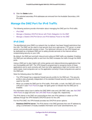 Page 185Configure the IPv6 LAN Settings 
184 ProSAFE Dual WAN Gigabit WAN SSL VPN Firewall FVS336Gv2 
9. Click the Delete button.
The selected secondary IPv6 addresses are removed from the Available Secondary LAN 
IPs table.
Manage the DMZ Port for IPv6 Traffic
The following sections provide information about managing the DMZ port for IPv6 traffic:
•IPv6 DMZ
•Manage a Stateless DHCPv6 Server with Prefix Delegation for the DMZ
•Manage a Stateful DHCPv6 Server and IPv6 Address Pools for the DMZ
IPv6 DMZ
The...