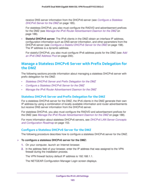 Page 186Configure the IPv6 LAN Settings 
185  ProSAFE Dual WAN Gigabit WAN SSL VPN Firewall FVS336Gv2
receive DNS server information from the DHCPv6 server (see Configure a Stateless 
DHCPv6 Server for the DMZ on page 185).
For stateless DHCPv6, you also must configure the RADVD and advertisement prefixes 
for the DMZ (see 
Manage the IPv6 Router Advertisement Daemon for the DMZ on 
page 188).
•Stateful DHCPv6 server. The IPv6 clients in the DMZ obtain an interface IP address, 
configuration information such as...