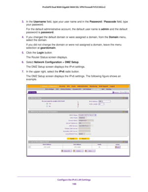 Page 187Configure the IPv6 LAN Settings 
186 ProSAFE Dual WAN Gigabit WAN SSL VPN Firewall FVS336Gv2 
3. In the Username field, type your user name and in the Password / Passcode field, type 
your password.
For the default administrative account, the default user name is admin and the default 
password is password.
4. If you changed the default domain or were assigned a domain, from the Domain menu, 
select the domain.
If you did not change the domain or were not assigned a domain, leave the menu 
selection at...