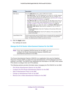 Page 189Configure the IPv6 LAN Settings 
188 ProSAFE Dual WAN Gigabit WAN SSL VPN Firewall FVS336Gv2 
9. Click the Apply button.
Your settings are saved.
Manage the IPv6 Router Advertisement Daemon for the DMZ
Note:If you use a stateless DHCPv6 server for the DMZ, you must 
configure the Router Advertisement Deamon (RADVD) and 
advertisement prefixes for the DMZ.
The Router Advertisement Daemon (RADVD) is an application that uses the Neighbor 
Discovery Protocol (NDP) to collect link-local advertisements of IPv6...