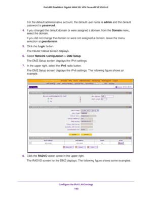 Page 191Configure the IPv6 LAN Settings 
190 ProSAFE Dual WAN Gigabit WAN SSL VPN Firewall FVS336Gv2 
For the default administrative account, the default user name is admin and the default 
password is password.
4. If you changed the default domain or were assigned a domain, from the Domain menu, 
select the domain.
If you did not change the domain or were not assigned a domain, leave the menu 
selection at geardomain.
5. Click the Login button.
The Router Status screen displays.
6. Select Network Configuration...