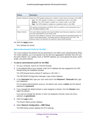 Page 193Configure the IPv6 LAN Settings 
192 ProSAFE Dual WAN Gigabit WAN SSL VPN Firewall FVS336Gv2 
10. Click the Apply button.
Your settings are saved.
Add an Advertisement Prefix for the DMZ
You must configure the prefixes that are advertised in the DMZ router advertisements (RAs). 
For a 6to4 address, you must specify only the site level aggregation identifier (SLA ID) and 
the prefix lifetime. For a global, local, or ISATAP address, you must specify the prefix, prefix 
length, and prefix lifetime.
To add...