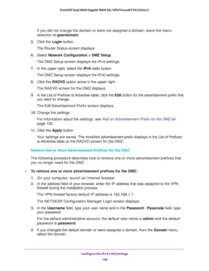 Page 197Configure the IPv6 LAN Settings 
196 ProSAFE Dual WAN Gigabit WAN SSL VPN Firewall FVS336Gv2 
If you did not change the domain or were not assigned a domain, leave the menu 
selection at geardomain.
5. Click the Login button.
The Router Status screen displays.
6. Select Network Configuration > DMZ Setup.
The DMZ Setup screen displays the IPv4 settings.
7. In the upper right, select the IPv6 radio button. 
The DMZ Setup screen displays the IPv6 settings. 
8. Click the RADVD option arrow in the upper...