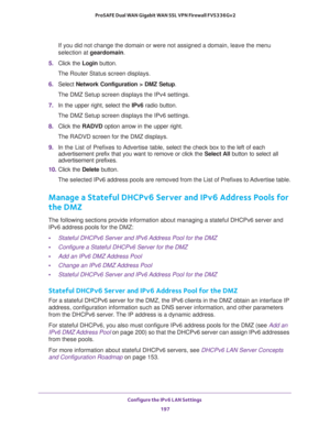 Page 198Configure the IPv6 LAN Settings 
197  ProSAFE Dual WAN Gigabit WAN SSL VPN Firewall FVS336Gv2
If you did not change the domain or were not assigned a domain, leave the menu 
selection at geardomain.
5. Click the Login button.
The Router Status screen displays.
6. Select Network Configuration > DMZ Setup.
The DMZ Setup screen displays the IPv4 settings.
7. In the upper right, select the IPv6 radio button. 
The DMZ Setup screen displays the IPv6 settings. 
8. Click the RADVD option arrow in the upper...