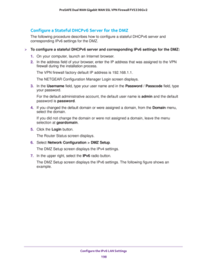 Page 199Configure the IPv6 LAN Settings 
198 ProSAFE Dual WAN Gigabit WAN SSL VPN Firewall FVS336Gv2 
Configure a Stateful DHCPv6 Server for the DMZ
The following procedure describes how to configure a stateful DHCPv6 server and 
corresponding IPv6 settings for the DMZ.
To configure a stateful DHCPv6 server and corresponding IPv6 settings for the DMZ:
1. On your computer, launch an Internet browser.
2. In the address field of your browser, enter the IP address that was assigned to the VPN 
firewall during the...