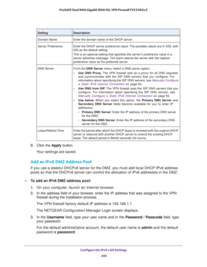 Page 201Configure the IPv6 LAN Settings 
200 ProSAFE Dual WAN Gigabit WAN SSL VPN Firewall FVS336Gv2 
9. Click the Apply button.
Your settings are saved.
Add an IPv6 DMZ Address Pool
If you use a stateful DHCPv6 server for the DMZ, you must add local DHCP IPv6 address 
pools so that the DHCPv6 server can control the allocation of IPv6 addresses in the DMZ.
To add an IPv6 DMZ address pool:
1. On your computer, launch an Internet browser.
2. In the address field of your browser, enter the IP address that was...