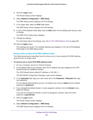 Page 204Configure the IPv6 LAN Settings 
203  ProSAFE Dual WAN Gigabit WAN SSL VPN Firewall FVS336Gv2
5. Click the Login button.
The Router Status screen displays.
6. Select Network Configuration > DMZ Setup.
The DMZ Setup screen displays the IPv4 settings.
7. In the upper right, select the IPv6 radio button. 
The DMZ Setup screen displays the IPv6 settings. 
8. In List of IPv6 Address Pools table, click the Edit button for the address pool that you want 
to change.
The DMZ IPv6 Config screen displays.
9. Change...