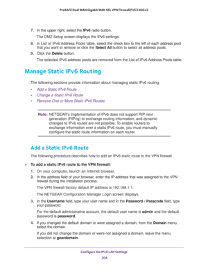 Page 205Configure the IPv6 LAN Settings 
204 ProSAFE Dual WAN Gigabit WAN SSL VPN Firewall FVS336Gv2 
7. In the upper right, select the IPv6 radio button. 
The DMZ Setup screen displays the IPv6 settings. 
8. In List of IPv6 Address Pools table, select the check box to the left of each address pool 
that you want to remove or click the Select All button to select all address pools.
9. Click the Delete button.
The selected IPv6 address pools are removed from the List of IPv6 Address Pools table.
Manage Static...