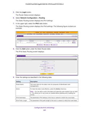 Page 206Configure the IPv6 LAN Settings 
205  ProSAFE Dual WAN Gigabit WAN SSL VPN Firewall FVS336Gv2
5. Click the Login button.
The Router Status screen displays.
6. Select Network Configuration > Routing.
The Static Routing screen displays the IPv4 settings.
7. In the upper right, select the IPv6 radio button. 
The Static Routing screen displays the IPv6 settings. The following figure contains an 
example.
8. Click the Add button under the Static Routes table.
The IPv6 Static Routing screen displays.
9. Enter...