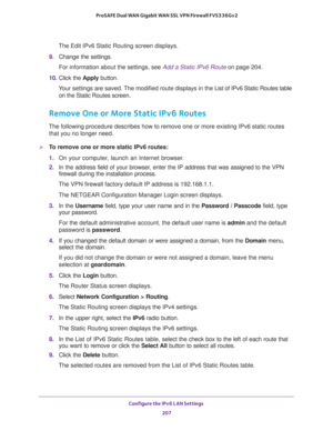 Page 208Configure the IPv6 LAN Settings 
207  ProSAFE Dual WAN Gigabit WAN SSL VPN Firewall FVS336Gv2
The Edit IPv6 Static Routing screen displays.
9. Change the settings.
For information about the settings, see Add a Static IPv6 Route on page 204.
10. Click the Apply button.
Your settings are saved. The modified route displays in the List of IPv6 Static Routes table 
on the Static Routes screen.
Remove One or More Static IPv6 Routes
The following procedure describes how to remove one or more existing IPv6...