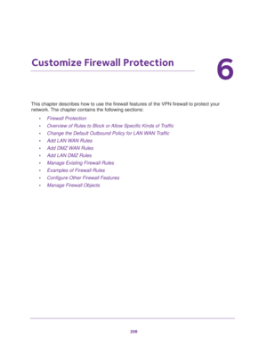 Page 209208
6
6.   Customize Firewall Protection
This chapter describes how to use the firewall features of the VPN firewall to protect your 
network. The chapter contains the following sections:
•Firewall Protection
•Overview of Rules to Block or Allow Specific Kinds of Traffic
•Change the Default Outbound Policy for LAN WAN Traffic
•Add LAN WAN Rules
•Add DMZ WAN Rules
•Add LAN DMZ Rules
•Manage Existing Firewall Rules
•Examples of Firewall Rules
•Configure Other Firewall Features
•Manage Firewall Objects 