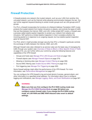 Page 210Customize Firewall Protection 
209  ProSAFE Dual WAN Gigabit WAN SSL VPN Firewall FVS336Gv2
Firewall Protection 
A firewall protects one network (the trusted network, such as your LAN) from another (the 
untrusted network, such as the Internet) while allowing communication between the two. You 
can further segment keyword blocking to certain known groups such as LAN groups and IP 
groups.
For IPv4, a firewall incorporates the functions of a Network Address Translation (NAT) router, 
protects the trusted...