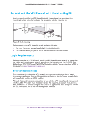 Page 22Get an Overview of the Features and Hardware and Log In 
22 ProSAFE Dual WAN Gigabit WAN SSL VPN Firewall FVS336Gv2 
Rack-Mount the VPN Firewall with the Mounting Kit
Use the mounting kit for the VPN firewall to install the appliance in a rack. Attach the 
mounting brackets using the hardware that is supplied with the mounting kit.
Figure 4. Rack-mounting
Before mounting the VPN firewall in a rack, verify the following:
•You have the correct screws (supplied with the installation kit).
•The rack onto...