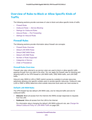 Page 211Customize Firewall Protection 
210 ProSAFE Dual WAN Gigabit WAN SSL VPN Firewall FVS336Gv2 
Overview of Rules to Block or Allow Specific Kinds of 
Traffic
The following sections provide overviews of rules to block and allow specific kinds of traffic:
•Firewall Rules
•Outbound Rules — Service Blocking
•Settings for Outbound Rules
•Inbound Rules — Port Forwarding
•Settings for Inbound Rules
Firewall Rules
The following sections provide information about firewall rule concepts:
•Firewall Rules Overview...