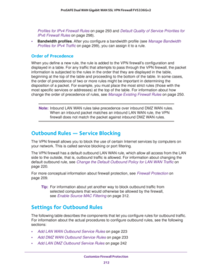 Page 213Customize Firewall Protection 
212 ProSAFE Dual WAN Gigabit WAN SSL VPN Firewall FVS336Gv2 
Profiles for IPv4 Firewall Rules on page 293 and Default Quality of Service Priorities for 
IPv6 Firewall Rules on page 298).
•Bandwidth profiles. After you configure a bandwidth profile (see Manage Bandwidth 
Profiles for IPv4 Traffic on page 299), you can assign it to a rule. 
Order of Precedence
When you define a new rule, the rule is added to the VPN firewall’s configuration and 
displayed in a table. For any...