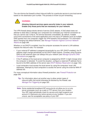 Page 217Customize Firewall Protection 
216 ProSAFE Dual WAN Gigabit WAN SSL VPN Firewall FVS336Gv2 
The rule informs the firewall to direct inbound traffic for a particular service to one local server 
based on the destination port number. This process is known as port forwarding.
WARNING:
Allowing inbound services opens security holes in your network. 
Enable only those ports that are necessary for your network.
The VPN firewall always blocks denial of service (DoS) attacks. A DoS attack does not 
attempt to...