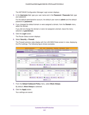 Page 222Customize Firewall Protection 
221  ProSAFE Dual WAN Gigabit WAN SSL VPN Firewall FVS336Gv2
The NETGEAR Configuration Manager Login screen displays.
3. In the Username field, type your user name and in the Password / Passcode field, type 
your password.
For the default administrative account, the default user name is admin and the default 
password is password.
4. If you changed the default domain or were assigned a domain, from the Domain menu, 
select the domain.
If you did not change the domain or...