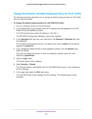 Page 223Customize Firewall Protection 
222 ProSAFE Dual WAN Gigabit WAN SSL VPN Firewall FVS336Gv2 
Change the Default LAN WAN Outbound Policy for IPv6 Traffic
The following procedure describes how to change the default outbound policy for IPv6 traffic 
from the LAN to the WAN.
To change the default outbound policy for LAN WAN IPv6 traffic:
1. On your computer, launch an Internet browser.
2. In the address field of your browser, enter the IP address that was assigned to the VPN 
firewall during the installation...