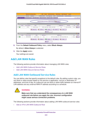 Page 224Customize Firewall Protection 
223  ProSAFE Dual WAN Gigabit WAN SSL VPN Firewall FVS336Gv2
8. From the Default Outbound Policy menu, select Block Always.
By default, Allow Always is selected.
9. Click the Apply button.
Your settings are saved.
Add LAN WAN Rules
The following sections provide information about managing LAN WAN rules:
•Add LAN WAN Outbound Service Rules
•Add LAN WAN Inbound Service Rules
Add LAN WAN Outbound Service Rules
You can define rules that specify exceptions to the default rules....