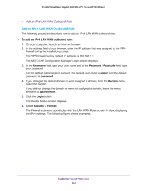 Page 225Customize Firewall Protection 
224 ProSAFE Dual WAN Gigabit WAN SSL VPN Firewall FVS336Gv2 
•Add an IPv6 LAN WAN Outbound Rule
Add an IPv4 LAN WAN Outbound Rule
The following procedure describes how to add an IPv4 LAN WAN outbound rule.
To add an IPv4 LAN WAN outbound rule: 
1. On your computer, launch an Internet browser.
2. In the address field of your browser, enter the IP address that was assigned to the VPN 
firewall during the installation process.
The VPN firewall factory default IP address is...