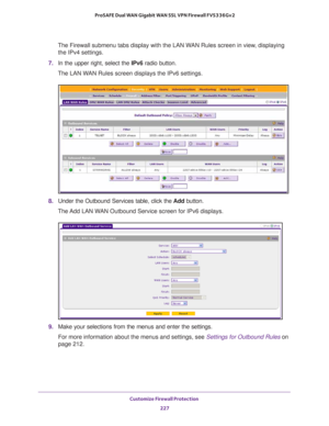 Page 228Customize Firewall Protection 
227  ProSAFE Dual WAN Gigabit WAN SSL VPN Firewall FVS336Gv2
The Firewall submenu tabs display with the LAN WAN Rules screen in view, displaying 
the IPv4 settings.
7. In the upper right, select the IPv6 radio button.
The LAN WAN Rules screen displays the IPv6 settings.
8. Under the Outbound Services table, click the Add button.
The Add LAN WAN Outbound Service screen for IPv6 displays.
9. Make your selections from the menus and enter the settings.
For more information...