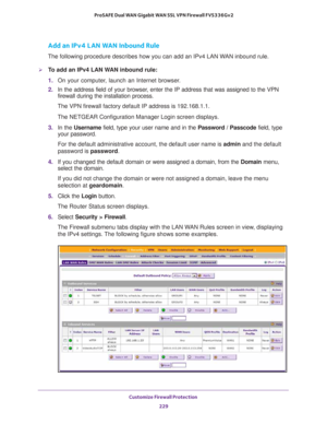 Page 230Customize Firewall Protection 
229  ProSAFE Dual WAN Gigabit WAN SSL VPN Firewall FVS336Gv2
Add an IPv4 LAN WAN Inbound Rule
The following procedure describes how you can add an IPv4 LAN WAN inbound rule.
To add an IPv4 LAN WAN inbound rule:
1. On your computer, launch an Internet browser.
2. In the address field of your browser, enter the IP address that was assigned to the VPN 
firewall during the installation process.
The VPN firewall factory default IP address is 192.168.1.1.
The NETGEAR...