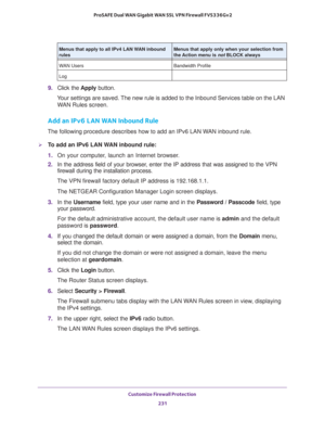 Page 232Customize Firewall Protection 
231  ProSAFE Dual WAN Gigabit WAN SSL VPN Firewall FVS336Gv2
9. Click the Apply button.
Your settings are saved. The new rule is added to the Inbound Services table on the LAN 
WAN Rules screen.
Add an IPv6 LAN WAN Inbound Rule
The following procedure describes how to add an IPv6 LAN WAN inbound rule.
To add an IPv6 LAN WAN inbound rule:
1. On your computer, launch an Internet browser.
2. In the address field of your browser, enter the IP address that was assigned to the...